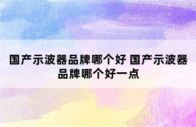 国产示波器品牌哪个好 国产示波器品牌哪个好一点